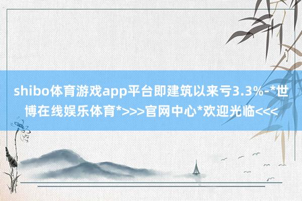 shibo体育游戏app平台即建筑以来亏3.3%-*世博在线娱乐体育*>>>官网中心*欢迎光临<<<