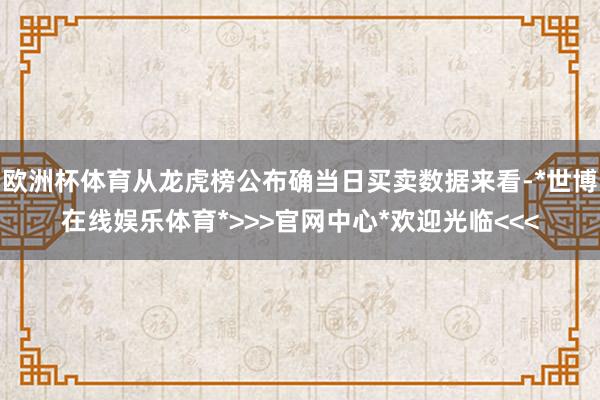 欧洲杯体育从龙虎榜公布确当日买卖数据来看-*世博在线娱乐体育*>>>官网中心*欢迎光临<<<