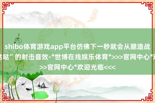 shibo体育游戏app平台仿佛下一秒就会从臆造战场传来“哒哒哒”的射击音效-*世博在线娱乐体育*>>>官网中心*欢迎光临<<<