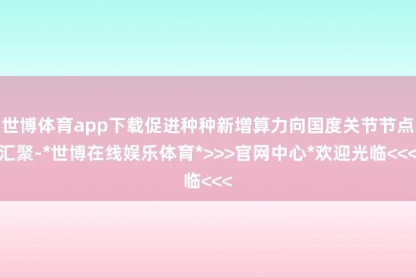 世博体育app下载促进种种新增算力向国度关节节点汇聚-*世博在线娱乐体育*>>>官网中心*欢迎光临<<<
