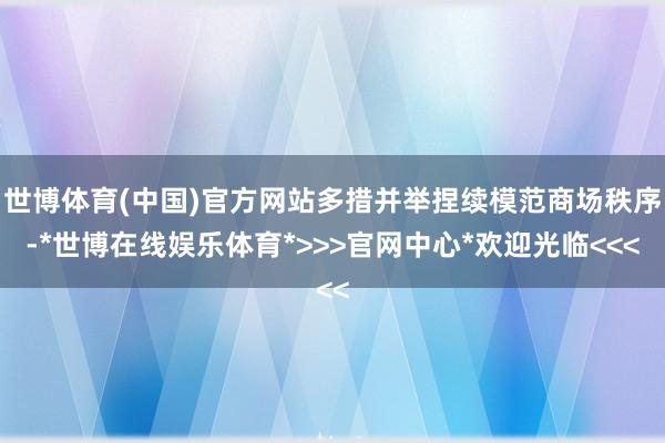 世博体育(中国)官方网站多措并举捏续模范商场秩序-*世博在线娱乐体育*>>>官网中心*欢迎光临<<<