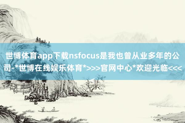 世博体育app下载nsfocus是我也曾从业多年的公司-*世博在线娱乐体育*>>>官网中心*欢迎光临<<<