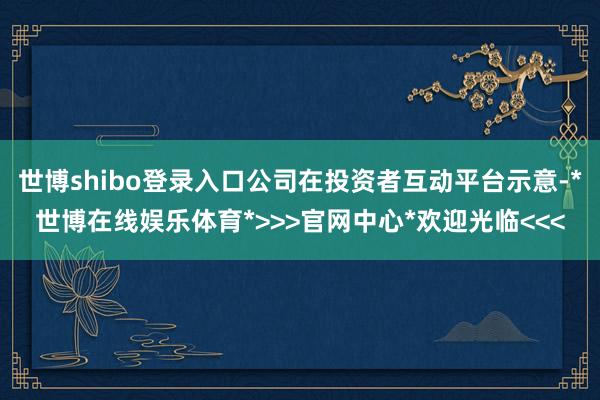 世博shibo登录入口公司在投资者互动平台示意-*世博在线娱乐体育*>>>官网中心*欢迎光临<<<