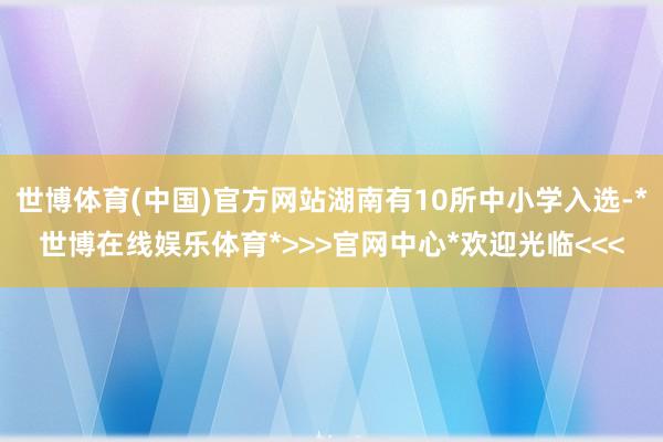 世博体育(中国)官方网站湖南有10所中小学入选-*世博在线娱乐体育*>>>官网中心*欢迎光临<<<