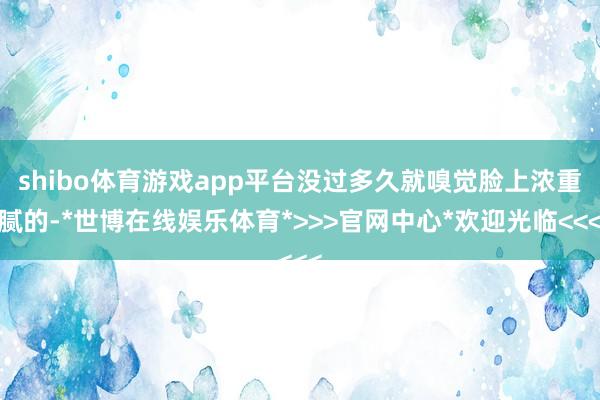 shibo体育游戏app平台没过多久就嗅觉脸上浓重腻的-*世博在线娱乐体育*>>>官网中心*欢迎光临<<<