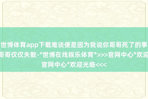 世博体育app下载难谈便是因为我说你哥哥死了的事？”“我哥哥仅仅失散-*世博在线娱乐体育*>>>官网中心*欢迎光临<<<