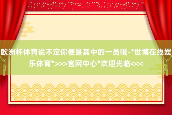 欧洲杯体育说不定你便是其中的一员哦-*世博在线娱乐体育*>>>官网中心*欢迎光临<<<