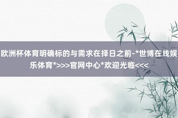 欧洲杯体育明确标的与需求在择日之前-*世博在线娱乐体育*>>>官网中心*欢迎光临<<<