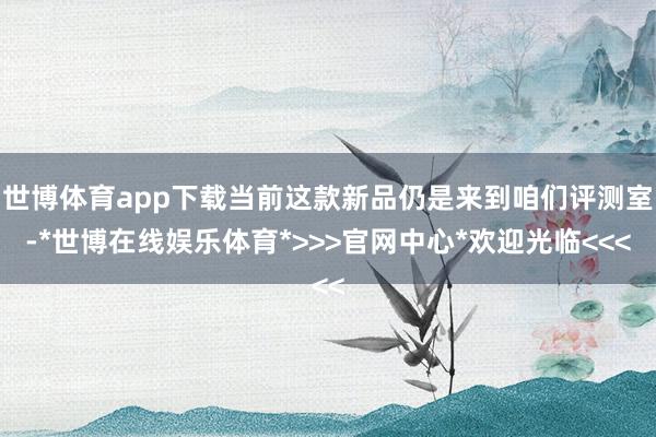 世博体育app下载当前这款新品仍是来到咱们评测室-*世博在线娱乐体育*>>>官网中心*欢迎光临<<<
