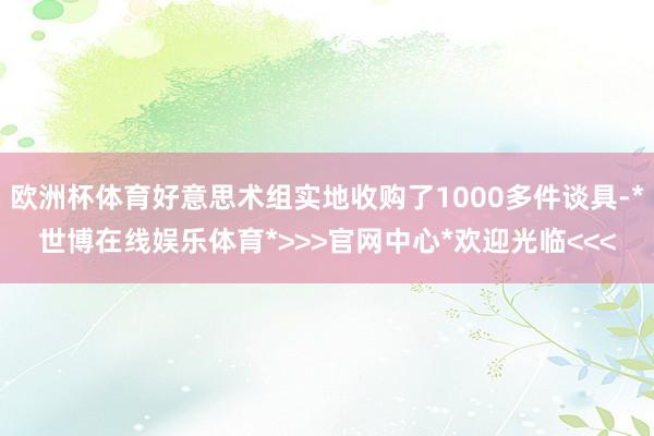 欧洲杯体育好意思术组实地收购了1000多件谈具-*世博在线娱乐体育*>>>官网中心*欢迎光临<<<