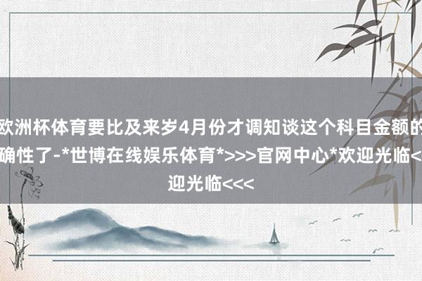 欧洲杯体育要比及来岁4月份才调知谈这个科目金额的准确性了-*世博在线娱乐体育*>>>官网中心*欢迎光临<<<