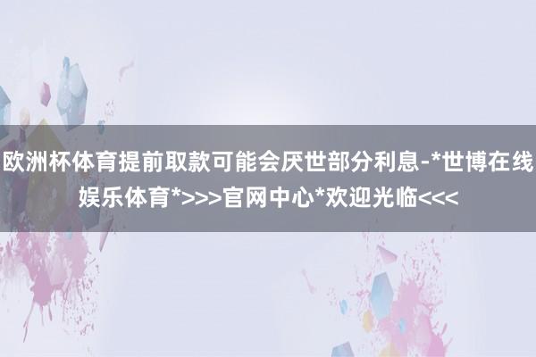 欧洲杯体育提前取款可能会厌世部分利息-*世博在线娱乐体育*>>>官网中心*欢迎光临<<<