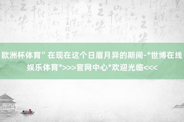 欧洲杯体育”在现在这个日眉月异的期间-*世博在线娱乐体育*>>>官网中心*欢迎光临<<<