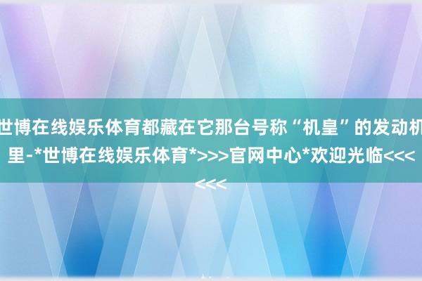 世博在线娱乐体育都藏在它那台号称“机皇”的发动机里-*世博在线娱乐体育*>>>官网中心*欢迎光临<<<