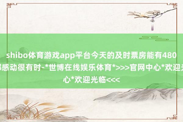 shibo体育游戏app平台今天的及时票房能有4800多万都感动很有时-*世博在线娱乐体育*>>>官网中心*欢迎光临<<<