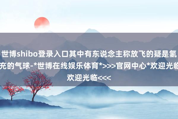 世博shibo登录入口其中有东说念主称放飞的疑是氢气填充的气球-*世博在线娱乐体育*>>>官网中心*欢迎光临<<<