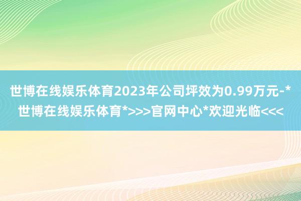 世博在线娱乐体育2023年公司坪效为0.99万元-*世博在线娱乐体育*>>>官网中心*欢迎光临<<<