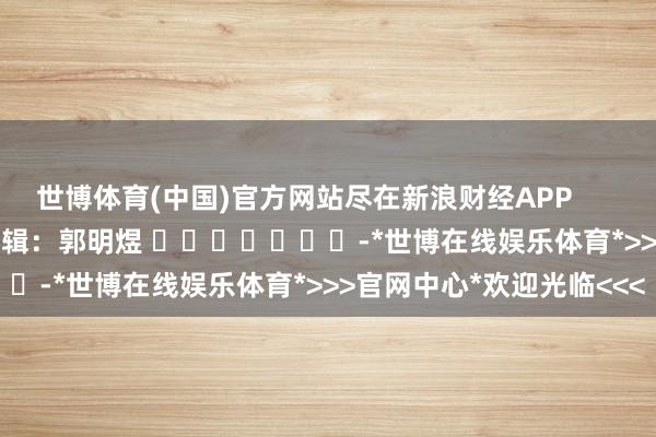 世博体育(中国)官方网站尽在新浪财经APP            						拖累剪辑：郭明煜 							-*世博在线娱乐体育*>>>官网中心*欢迎光临<<<