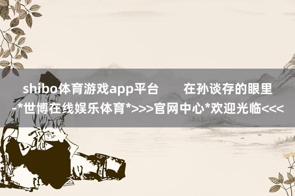 shibo体育游戏app平台       在孙谈存的眼里-*世博在线娱乐体育*>>>官网中心*欢迎光临<<<