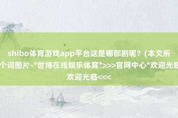 shibo体育游戏app平台这是哪部剧呢？(本文所有这个词图片-*世博在线娱乐体育*>>>官网中心*欢迎光临<<<
