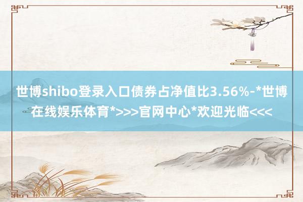 世博shibo登录入口债券占净值比3.56%-*世博在线娱乐体育*>>>官网中心*欢迎光临<<<
