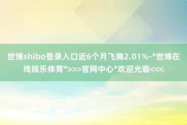 世博shibo登录入口近6个月飞腾2.01%-*世博在线娱乐体育*>>>官网中心*欢迎光临<<<