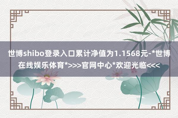 世博shibo登录入口累计净值为1.1568元-*世博在线娱乐体育*>>>官网中心*欢迎光临<<<