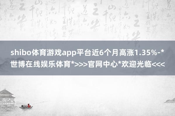 shibo体育游戏app平台近6个月高涨1.35%-*世博在线娱乐体育*>>>官网中心*欢迎光临<<<