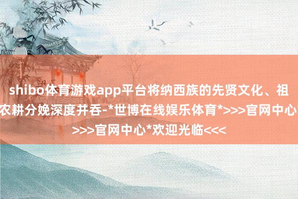shibo体育游戏app平台将纳西族的先贤文化、祖宗文化与高原农耕分娩深度并吞-*世博在线娱乐体育*>>>官网中心*欢迎光临<<<