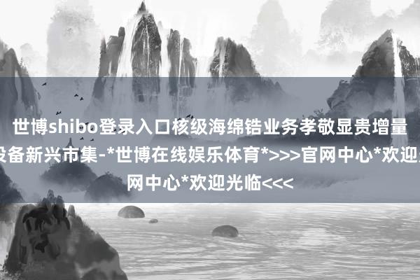 世博shibo登录入口核级海绵锆业务孝敬显贵增量；同期设备新兴市集-*世博在线娱乐体育*>>>官网中心*欢迎光临<<<