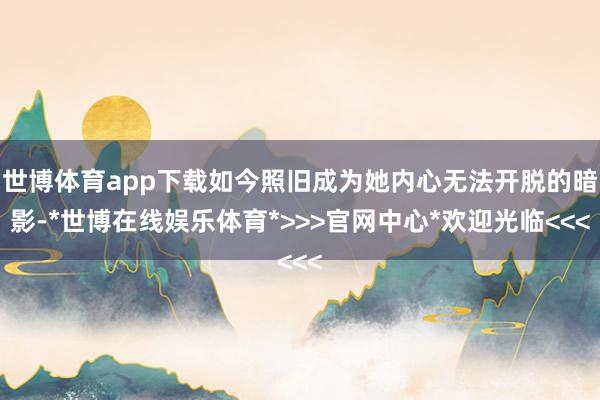 世博体育app下载如今照旧成为她内心无法开脱的暗影-*世博在线娱乐体育*>>>官网中心*欢迎光临<<<