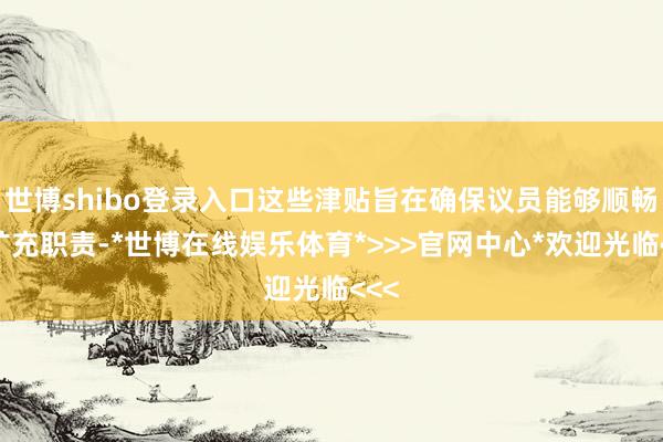 世博shibo登录入口这些津贴旨在确保议员能够顺畅地扩充职责-*世博在线娱乐体育*>>>官网中心*欢迎光临<<<