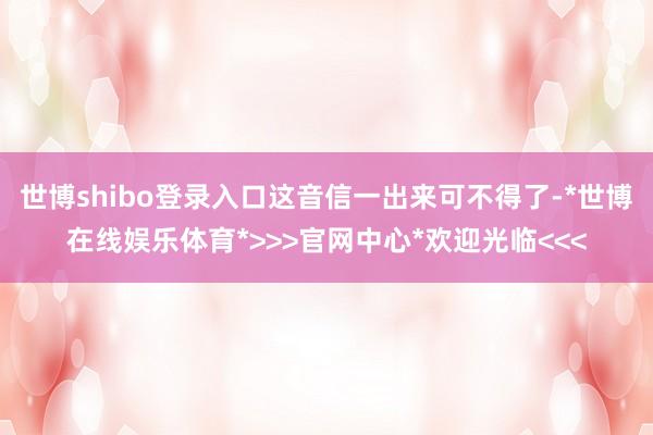 世博shibo登录入口这音信一出来可不得了-*世博在线娱乐体育*>>>官网中心*欢迎光临<<<