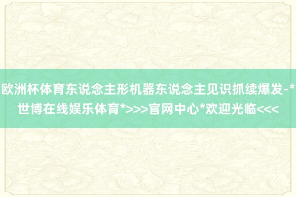 欧洲杯体育东说念主形机器东说念主见识抓续爆发-*世博在线娱乐体育*>>>官网中心*欢迎光临<<<