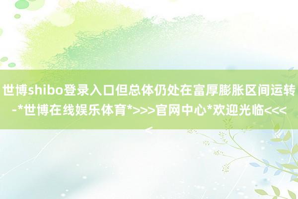 世博shibo登录入口但总体仍处在富厚膨胀区间运转-*世博在线娱乐体育*>>>官网中心*欢迎光临<<<