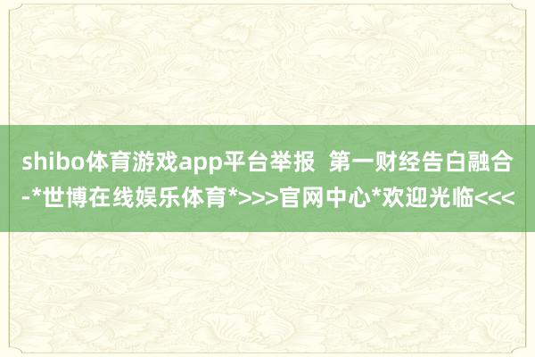shibo体育游戏app平台举报  第一财经告白融合-*世博在线娱乐体育*>>>官网中心*欢迎光临<<<