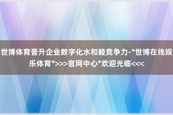 世博体育晋升企业数字化水和睦竞争力-*世博在线娱乐体育*>>>官网中心*欢迎光临<<<