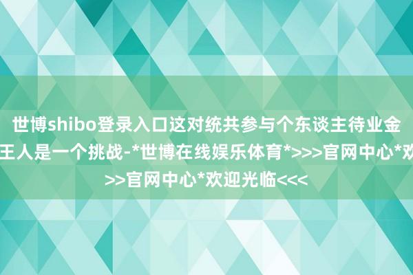 世博shibo登录入口这对统共参与个东谈主待业金业务的银行王人是一个挑战-*世博在线娱乐体育*>>>官网中心*欢迎光临<<<