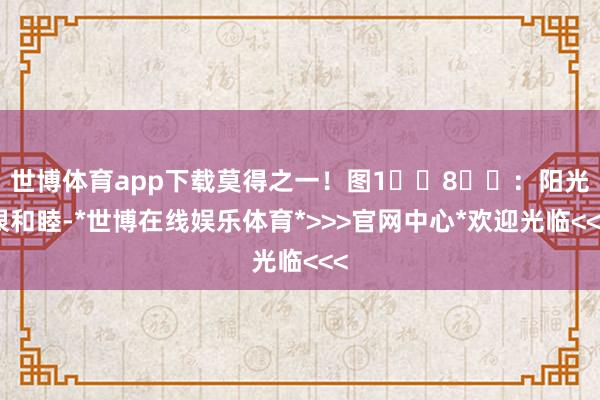 世博体育app下载莫得之一！图1️⃣8⃣️：阳光很和睦-*世博在线娱乐体育*>>>官网中心*欢迎光临<<<