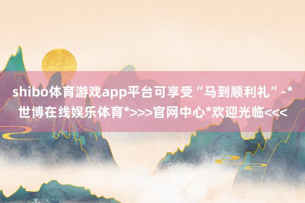 shibo体育游戏app平台可享受“马到顺利礼”-*世博在线娱乐体育*>>>官网中心*欢迎光临<<<