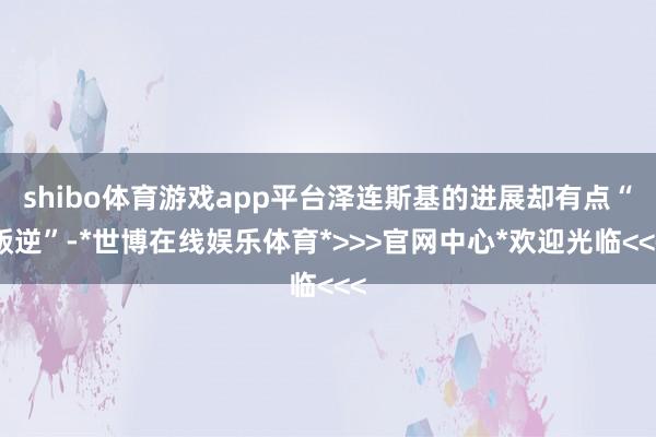 shibo体育游戏app平台泽连斯基的进展却有点“叛逆”-*世博在线娱乐体育*>>>官网中心*欢迎光临<<<