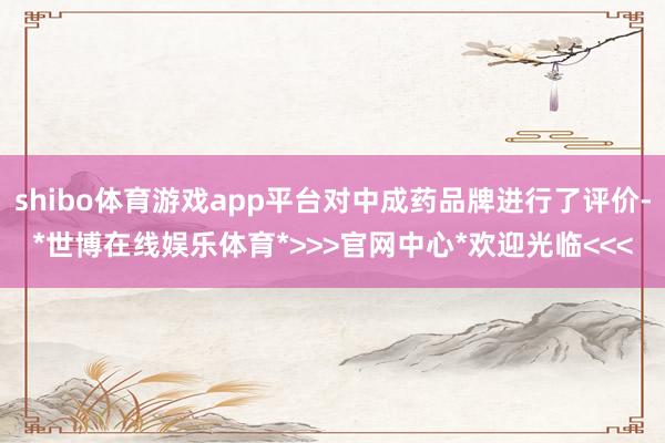 shibo体育游戏app平台对中成药品牌进行了评价-*世博在线娱乐体育*>>>官网中心*欢迎光临<<<