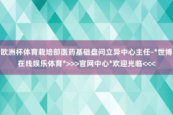 欧洲杯体育栽培部医药基础盘问立异中心主任-*世博在线娱乐体育*>>>官网中心*欢迎光临<<<