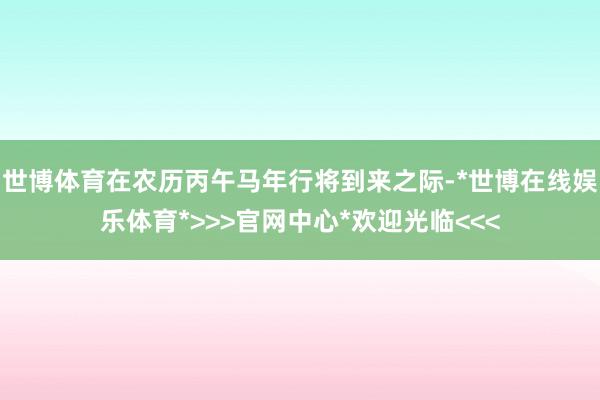 世博体育在农历丙午马年行将到来之际-*世博在线娱乐体育*>>>官网中心*欢迎光临<<<