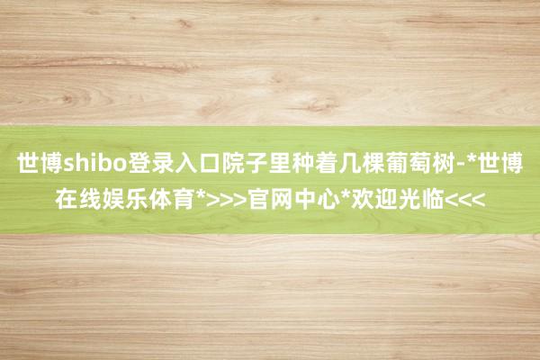 世博shibo登录入口院子里种着几棵葡萄树-*世博在线娱乐体育*>>>官网中心*欢迎光临<<<