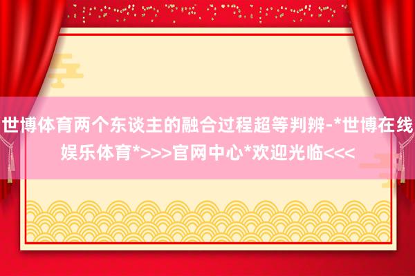 世博体育两个东谈主的融合过程超等判辨-*世博在线娱乐体育*>>>官网中心*欢迎光临<<<