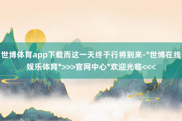 世博体育app下载而这一天终于行将到来-*世博在线娱乐体育*>>>官网中心*欢迎光临<<<