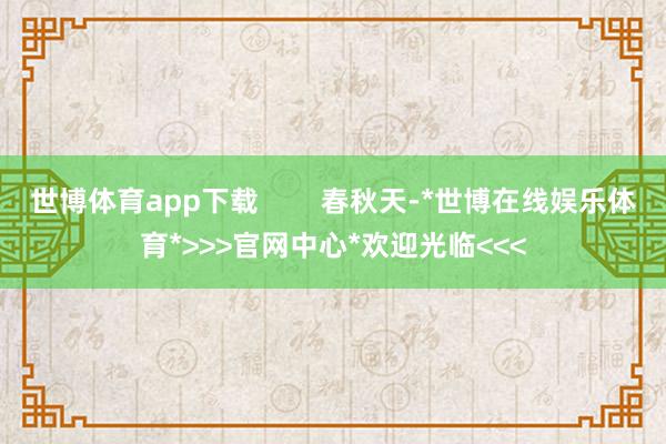 世博体育app下载        春秋天-*世博在线娱乐体育*>>>官网中心*欢迎光临<<<