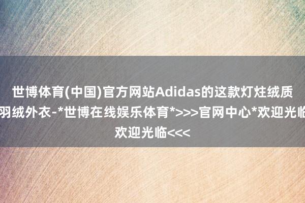 世博体育(中国)官方网站Adidas的这款灯炷绒质感的羽绒外衣-*世博在线娱乐体育*>>>官网中心*欢迎光临<<<