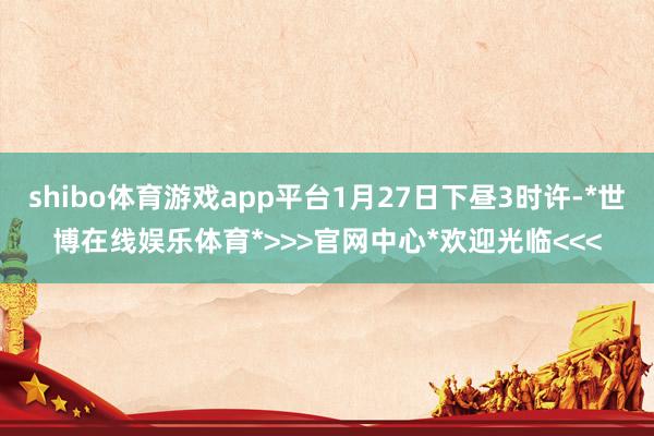 shibo体育游戏app平台1月27日下昼3时许-*世博在线娱乐体育*>>>官网中心*欢迎光临<<<